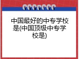 中国最好的中专学校是(中国顶级中专学校是)