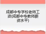 成都中专学校老师工资(成都中专教师薪资水平)