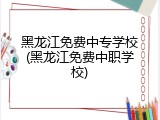 黑龙江免费中专学校(黑龙江免费中职学校)
