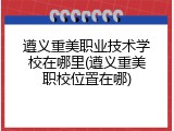 遵义重美职业技术学校在哪里(遵义重美职校位置在哪)
