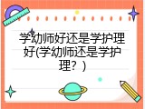 学幼师好还是学护理好(学幼师还是学护理？)