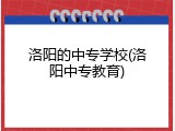 洛阳的中专学校(洛阳中专教育)