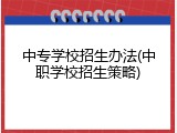 中专学校招生办法(中职学校招生策略)