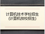 计算机技术学校招生(计算机技校招生)
