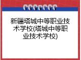 新疆塔城中等职业技术学校(塔城中等职业技术学校)