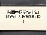 陕西中职学校排名(陕西中职教育排行榜)