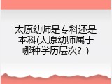 太原幼师是专科还是本科(太原幼师属于哪种学历层次？)