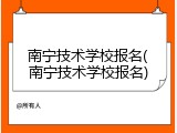 南宁技术学校报名(南宁技术学校报名)