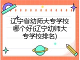 辽宁省幼师大专学校哪个好(辽宁幼师大专学校排名)