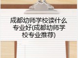 成都幼师学校读什么专业好(成都幼师学校专业推荐)
