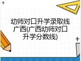 幼师对口升学录取线广西(广西幼师对口升学分数线)