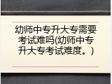 幼师中专升大专需要考试难吗(幼师中专升大专考试难度。)