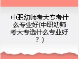 中职幼师考大专考什么专业好(中职幼师考大专选什么专业好？)