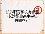 长沙职高学校有哪些(长沙职业高中学校有哪些？)