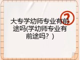 大专学幼师专业有前途吗(学幼师专业有前途吗？)