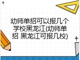 幼师单招可以报几个学校黑龙江(幼师单招 黑龙江可报几校)