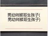 男幼师猴哥生孩子(男幼师猴哥生孩子)