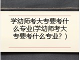 学幼师考大专要考什么专业(学幼师考大专要考什么专业？)