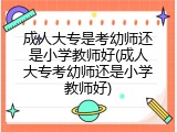 成人大专是考幼师还是小学教师好(成人大专考幼师还是小学教师好)