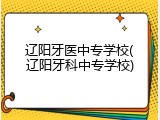 辽阳牙医中专学校(辽阳牙科中专学校)
