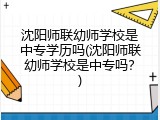 沈阳师联幼师学校是中专学历吗(沈阳师联幼师学校是中专吗？)