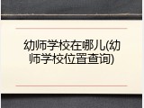 幼师学校在哪儿(幼师学校位置查询)