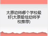 太原幼师哪个学校最好(太原最佳幼师学校推荐)