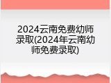 2024云南免费幼师录取(2024年云南幼师免费录取)