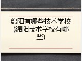 绵阳有哪些技术学校(绵阳技术学校有哪些)