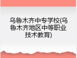 乌鲁木齐中专学校(乌鲁木齐地区中等职业技术教育)