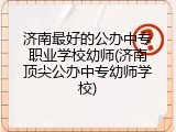 济南最好的公办中专职业学校幼师(济南顶尖公办中专幼师学校)