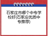 石家庄市哪个中专学校好(石家庄优质中专推荐)