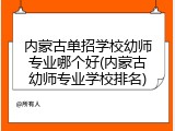 内蒙古单招学校幼师专业哪个好(内蒙古幼师专业学校排名)