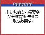 上幼师的专业需要多少分数(幼师专业录取分数要求)