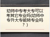 幼师中专考大专可以考其它专业吗(幼师中专升大专能转专业吗？)