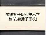 安徽扬子职业技术学校(安徽扬子职校)