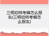 三明幼师考编怎么报名(三明幼师考编怎么报名)