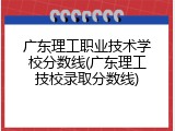 广东理工职业技术学校分数线(广东理工技校录取分数线)