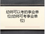 幼师可以考的事业单位(幼师可考事业单位)