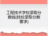 工程技术学校录取分数线(技校录取分数要求)