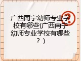 广西南宁幼师专业学校有哪些(广西南宁幼师专业学校有哪些？)