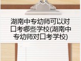 湖南中专幼师可以对口考哪些学校(湖南中专幼师对口考学校)