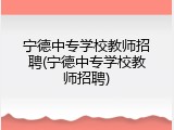 宁德中专学校教师招聘(宁德中专学校教师招聘)