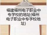 福建福州电子职业中专学校的地址(福州电子职业中专学校地址)