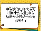 中专读的幼师大专可以换什么专业(中专幼师专业可转专业为哪些？)