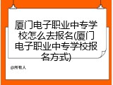 厦门电子职业中专学校怎么去报名(厦门电子职业中专学校报名方式)