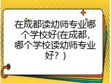 在成都读幼师专业哪个学校好(在成都，哪个学校读幼师专业好？)