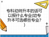 专科幼师升本的话可以报什么专业(幼专升本可选哪些专业？)