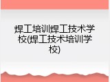 焊工培训焊工技术学校(焊工技术培训学校)
