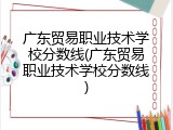 广东贸易职业技术学校分数线(广东贸易职业技术学校分数线)